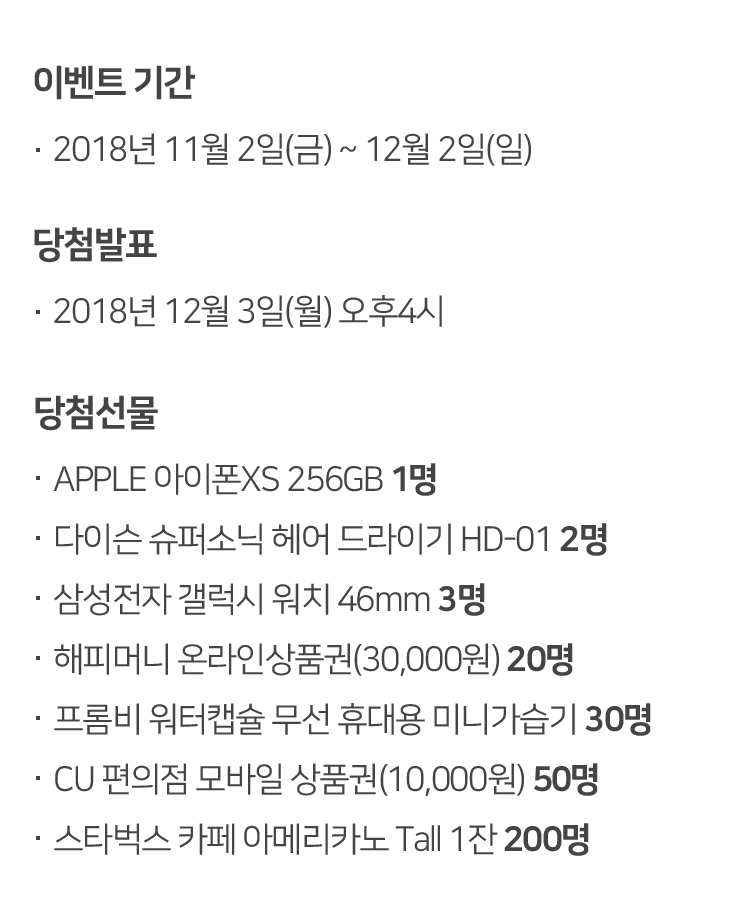 이벤트 기간
2018년 11월 2일(금) ~ 12월 2일(일) 당첨발표
2018년 12월 3일(월) 오후4시 당첨선물
APPLE 아이폰XS 256GB 1명
다이슨 슈퍼소닉 헤어 드라이기 HD-01 2명
삼성전자 갤럭시 워치 46mm 3명
해피머니 온라인상품권(30,000원) 20명
프롬비 워터캡슐 무선 휴대용 미니가습기 30명
CU 편의점 모바일 상품권(10,000원) 50명
스타벅스 카페 아메리카노 Tall 1잔 200명