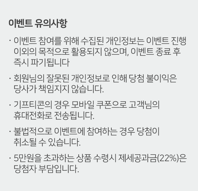 이벤트 유의사항
이벤트 참여를 위해 수집된 개인정보는 이벤트 진행
이외의 목적으로 활용되지 않으며, 이벤트 종료 후
즉시 파기됩니다
회원님의 잘못된 개인정보로 인해 당첨 불이익은
당사가 책임지지 않습니다.
기프티콘의 경우 모바일 쿠폰으로 고객님의
휴대전화로 전송됩니다.
불법적으로 이벤트에 참여하는 경우 당첨이
취소될 수 있습니다.
5만원을 초과하는 상품 수령시 제세공과금(22%)은
당첨자 부담입니다.