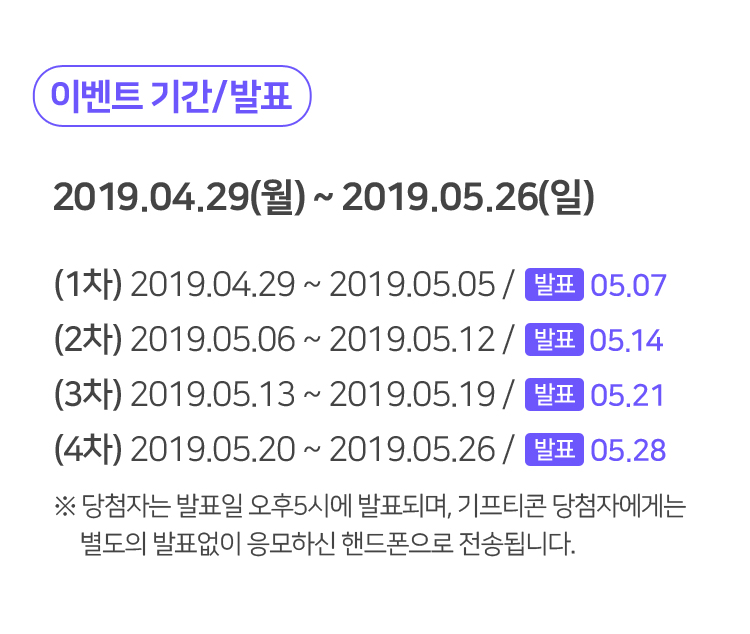 이벤트 기간/발표 2019.04.29(월) ~ 2019.05.26(일) (1차) 2019.04.29 ~ 2019.05.05 / 05.07 (2차) 2019.05.06 ~ 2019.05.12 / 05.14 (3차) 2019.05.13 ~ 2019.05.19 / 05.21 (4차) 2019.05.20 ~ 2019.05.26 / 05.28 ※ 당첨자는 발표일 오후5시에 발표되며, 기프티콘 당첨자에게는 별도의 발표없이 응모하신 핸드폰으로 전송됩니다.