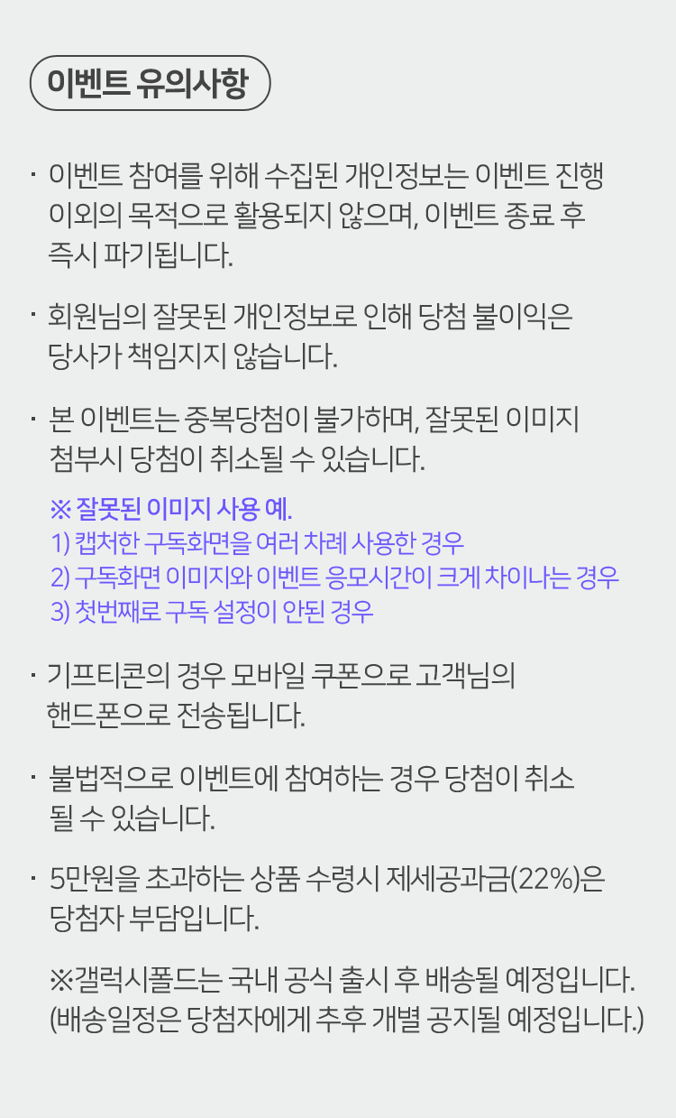 이벤트 유의사항 이벤트 참여를 위해 수집된 개인정보는 이벤트 진행 이외의 목적으로 활용되지 않으며, 이벤트 종료 후 즉시 파기됩니다. 회원님의 잘못된 개인정보로 인해 당첨 불이익은 당사가 책임지지 않습니다. 본 이벤트는 중복당첨이 불가하며, 잘못된 이미지 첨부시 당첨이 취소될 수 있습니다. ※ 잘못된 이미지 사용 예. 1) 캡처한 구독화면을 여러 차례 사용한 경우 2) 구독화면 이미지와 이벤트 응모시간이 크게 차이나는 경우 3) 첫번째로 구독 설정이 안된 경우 기프티콘의 경우 모바일 쿠폰으로 고객님의 핸드폰으로 전송됩니다. 불법적으로 이벤트에 참여하는 경우 당첨이 취소될 수 있습니다. 5만원을 초과하는 상품 수령시 제세공과금(22%)은 당첨자 부담입니다. ※갤럭시폴드는 국내 공식 출시 후 배송될 예정입니다. (배송일정은 당첨자에게 추후 개별 공지될 예정입니다.)
